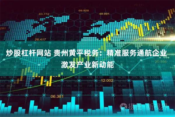 炒股杠杆网站 贵州黄平税务：精准服务通航企业 激发产业新动能