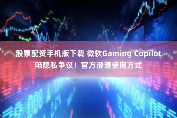 股票配资手机版下载 微软Gaming Copilot陷隐私争议！官方澄清使用方式