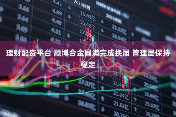 理财配资平台 顺博合金圆满完成换届 管理层保持稳定