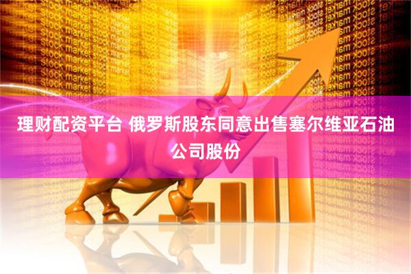 理财配资平台 俄罗斯股东同意出售塞尔维亚石油公司股份