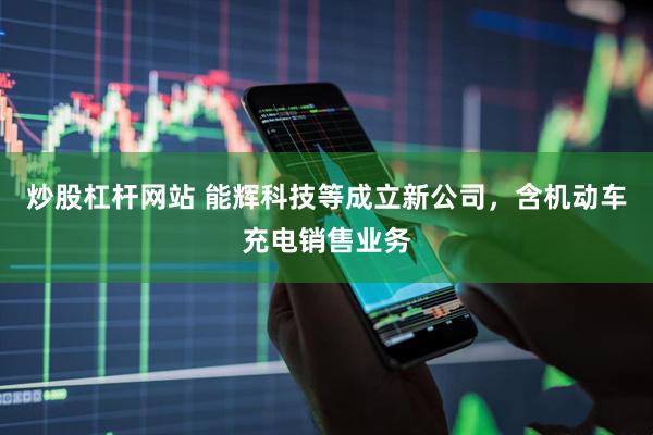 炒股杠杆网站 能辉科技等成立新公司，含机动车充电销售业务