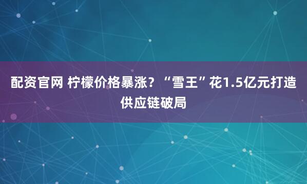 配资官网 柠檬价格暴涨？“雪王”花1.5亿元打造供应链破局