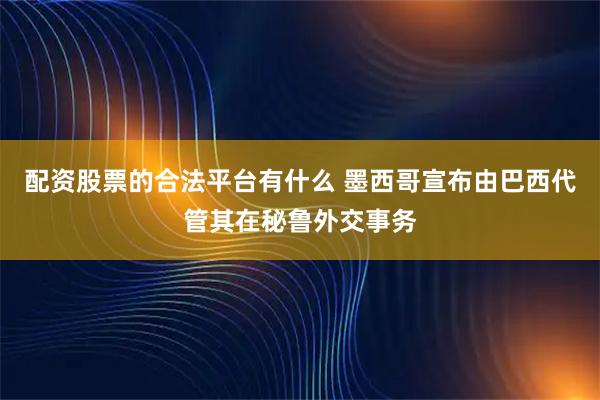 配资股票的合法平台有什么 墨西哥宣布由巴西代管其在秘鲁外交事务
