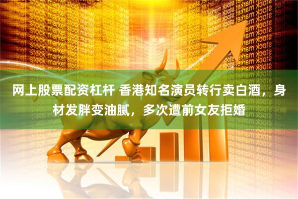 网上股票配资杠杆 香港知名演员转行卖白酒，身材发胖变油腻，多次遭前女友拒婚