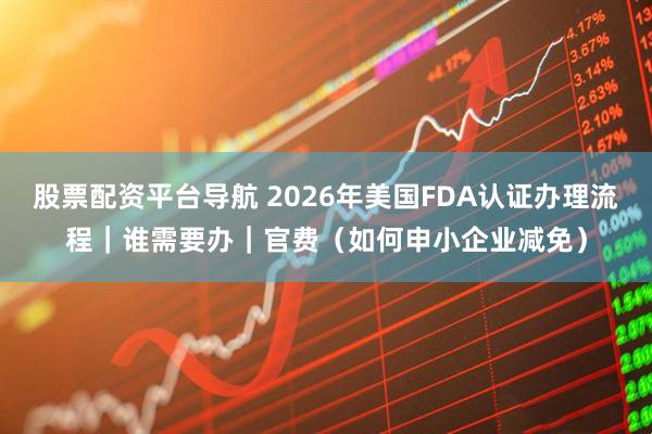 股票配资平台导航 2026年美国FDA认证办理流程｜谁需要办｜官费（如何申小企业减免）