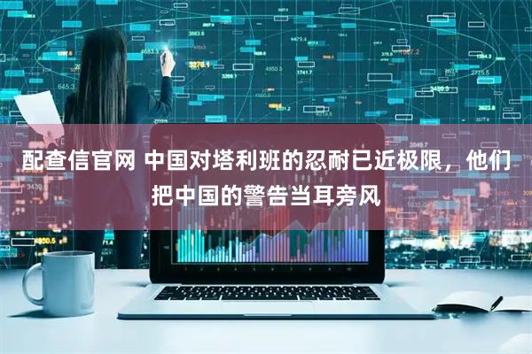 配查信官网 中国对塔利班的忍耐已近极限，他们把中国的警告当耳旁风