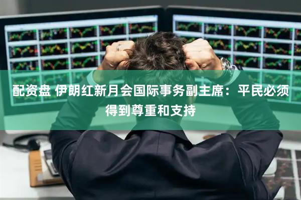 配资盘 伊朗红新月会国际事务副主席：平民必须得到尊重和支持