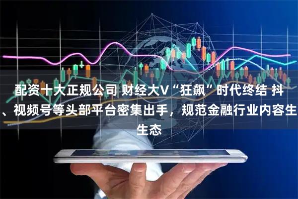 配资十大正规公司 财经大V“狂飙”时代终结 抖音、视频号等头部平台密集出手，规范金融行业内容生态