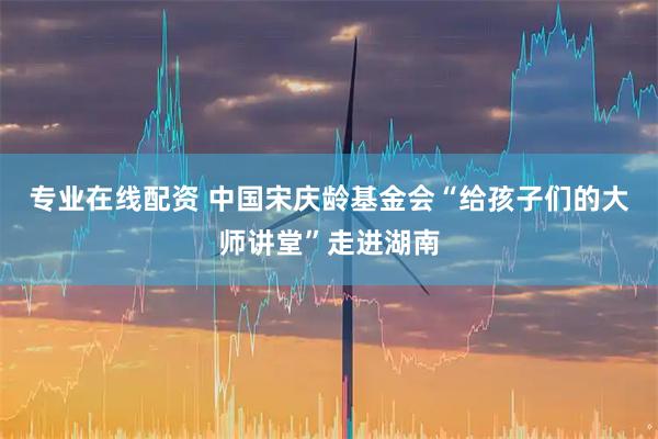 专业在线配资 中国宋庆龄基金会“给孩子们的大师讲堂”走进湖南