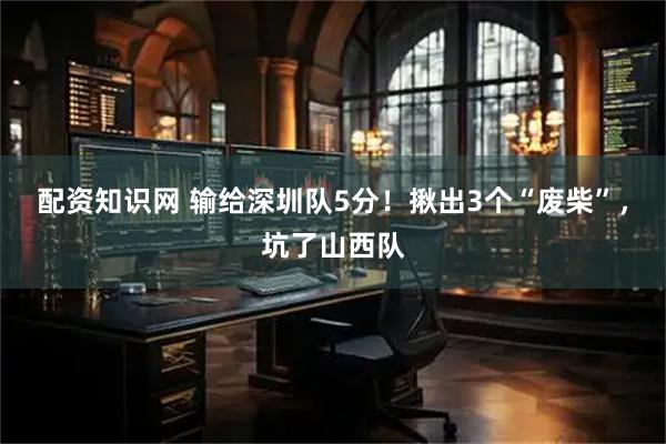 配资知识网 输给深圳队5分！揪出3个“废柴”，坑了山西队