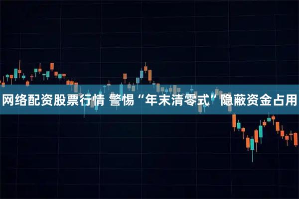 网络配资股票行情 警惕“年末清零式”隐蔽资金占用